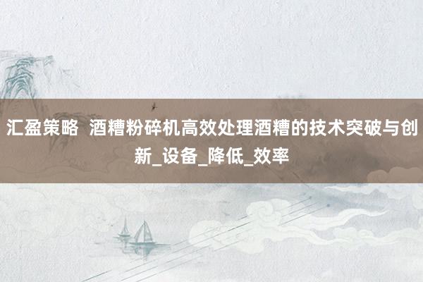汇盈策略  酒糟粉碎机高效处理酒糟的技术突破与创新_设备_降低_效率