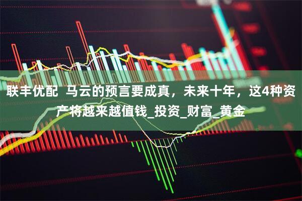 联丰优配  马云的预言要成真，未来十年，这4种资产将越来越值钱_投资_财富_黄金