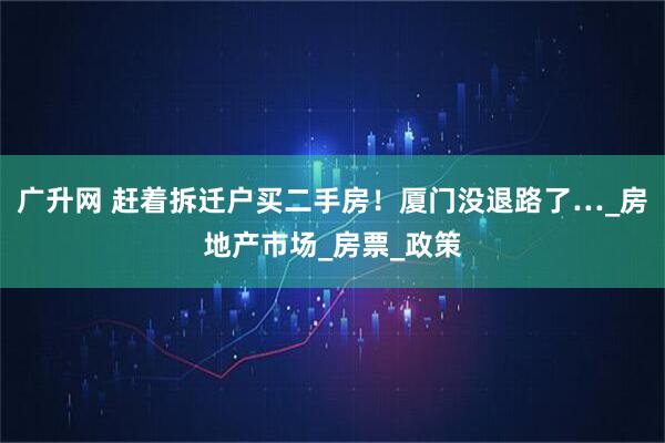 广升网 赶着拆迁户买二手房！厦门没退路了…_房地产市场_房票_政策