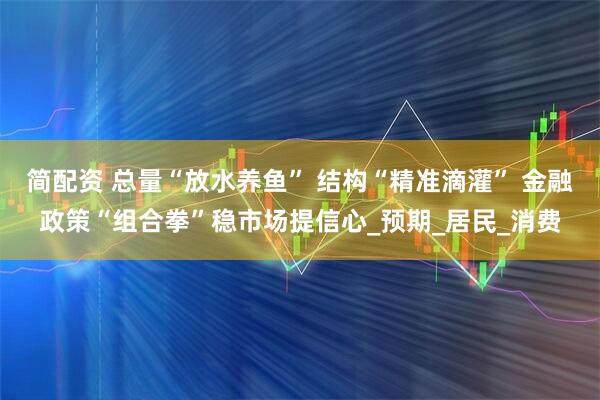 简配资 总量“放水养鱼” 结构“精准滴灌” 金融政策“组合拳”稳市场提信心_预期_居民_消费