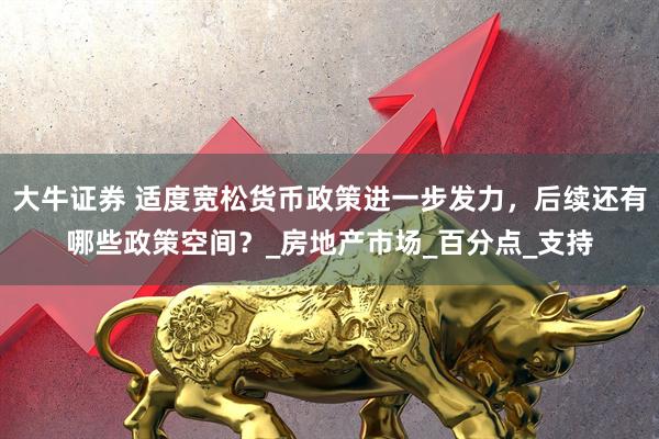 大牛证券 适度宽松货币政策进一步发力，后续还有哪些政策空间？_房地产市场_百分点_支持