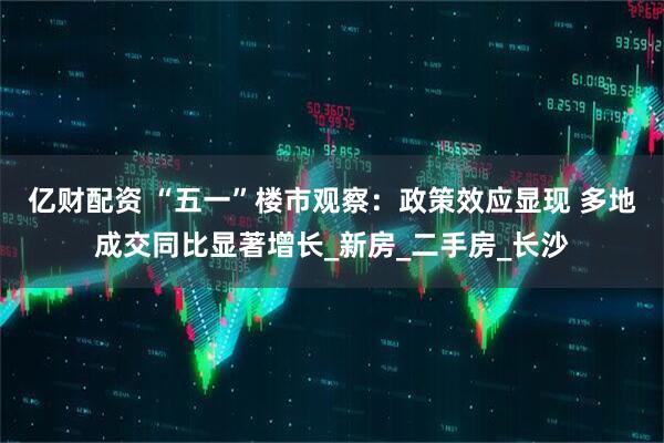 亿财配资 “五一”楼市观察：政策效应显现 多地成交同比显著增长_新房_二手房_长沙