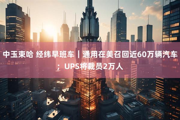中玉束哈 经纬早班车｜通用在美召回近60万辆汽车；UPS将裁员2万人