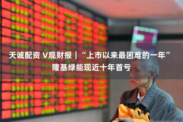 天诚配资 V观财报｜“上市以来最困难的一年” 隆基绿能现近十年首亏
