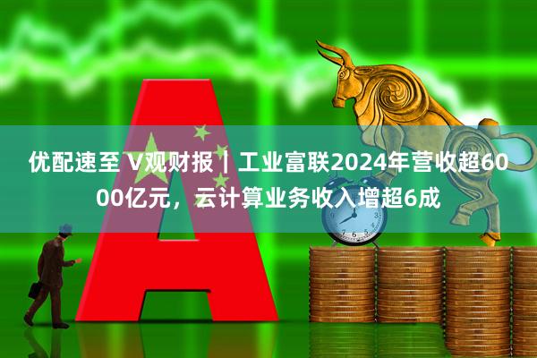 优配速至 V观财报｜工业富联2024年营收超6000亿元，云计算业务收入增超6成