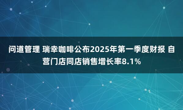 问道管理 瑞幸咖啡公布2025年第一季度财报 自营门店同店销售增长率8.1%