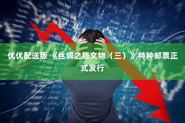 优优配送版 《丝绸之路文物（三）》特种邮票正式发行