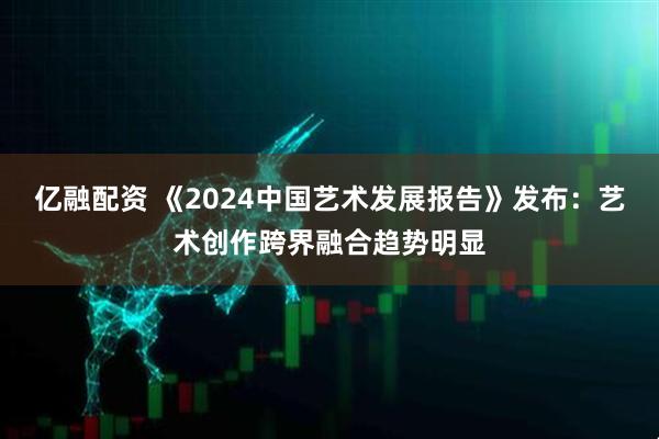 亿融配资 《2024中国艺术发展报告》发布：艺术创作跨界融合趋势明显