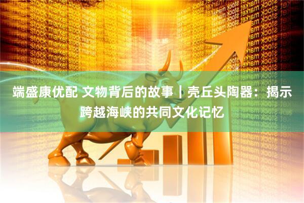 端盛康优配 文物背后的故事｜壳丘头陶器：揭示跨越海峡的共同文化记忆