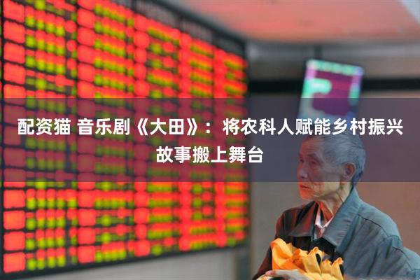 配资猫 音乐剧《大田》：将农科人赋能乡村振兴故事搬上舞台