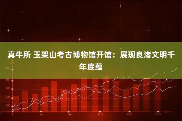 真牛所 玉架山考古博物馆开馆：展现良渚文明千年底蕴
