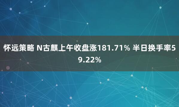 怀远策略 N古麒上午收盘涨181.71% 半日换手率59.22%