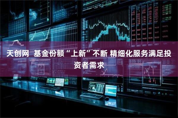 天创网  基金份额“上新”不断 精细化服务满足投资者需求