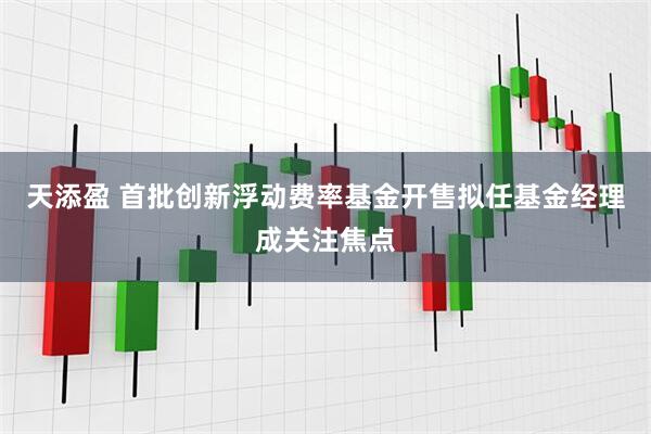 天添盈 首批创新浮动费率基金开售拟任基金经理成关注焦点