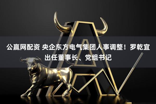 公赢网配资 央企东方电气集团人事调整！罗乾宜出任董事长、党组书记