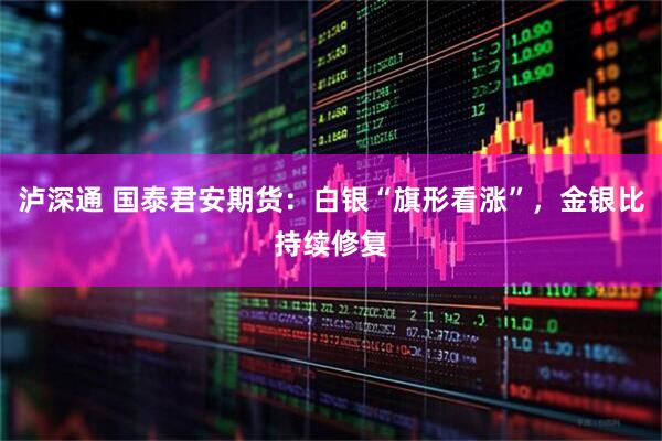 泸深通 国泰君安期货：白银“旗形看涨”，金银比持续修复