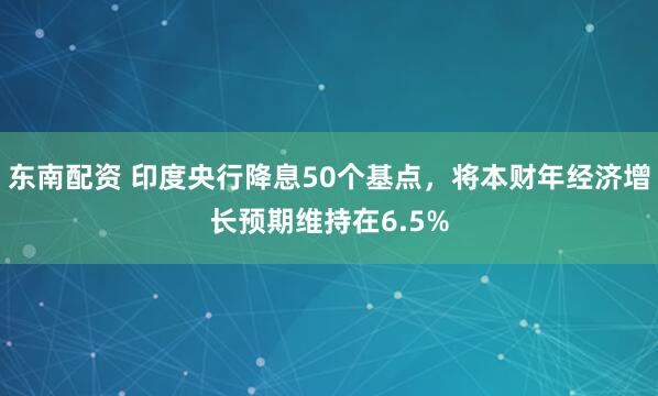 东南配资 印度央行降息50个基点，将本财年经济增长预期维持在6.5%