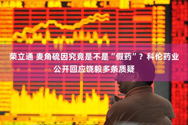荣立通 麦角硫因究竟是不是“假药”？科伦药业公开回应饶毅多条质疑