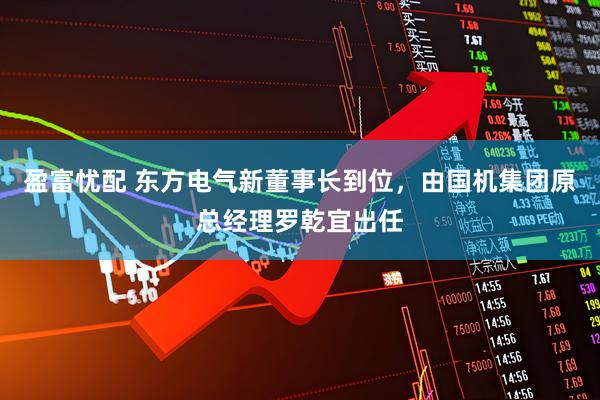 盈富忧配 东方电气新董事长到位，由国机集团原总经理罗乾宜出任