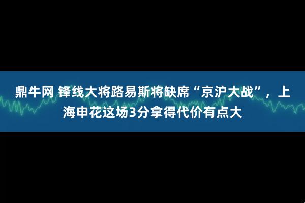 鼎牛网 锋线大将路易斯将缺席“京沪大战”，上海申花这场3分拿得代价有点大