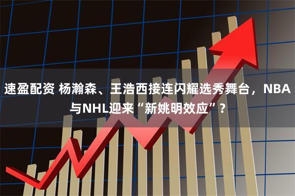 速盈配资 杨瀚森、王浩西接连闪耀选秀舞台，NBA与NHL迎来“新姚明效应”？
