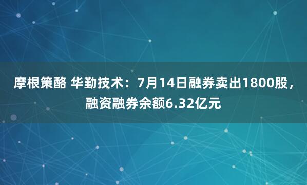 摩根策酪 华勤技术：7月14日融券卖出1800股，融资融券余额6.32亿元