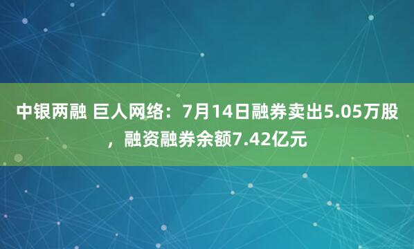 中银两融 巨人网络：7月14日融券卖出5.05万股，融资融券余额7.42亿元