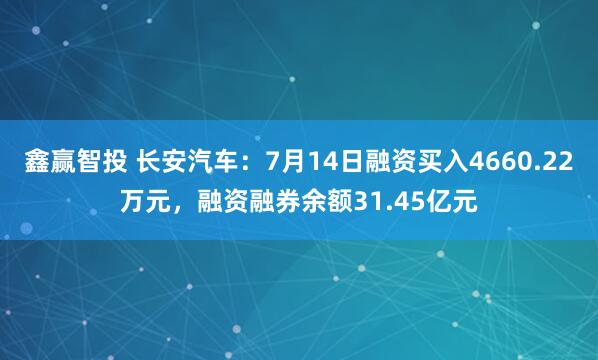鑫赢智投 长安汽车：7月14日融资买入4660.22万元，融资融券余额31.45亿元