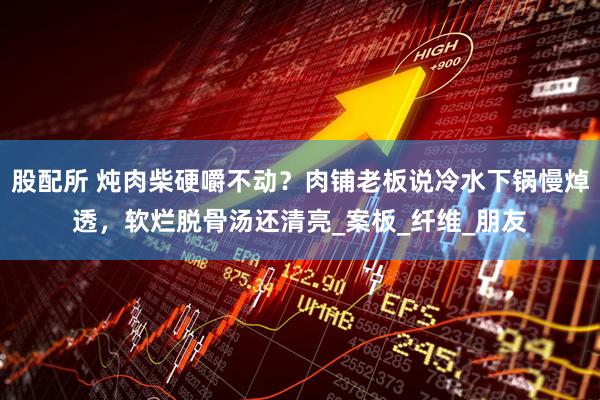 股配所 炖肉柴硬嚼不动？肉铺老板说冷水下锅慢焯透，软烂脱骨汤还清亮_案板_纤维_朋友