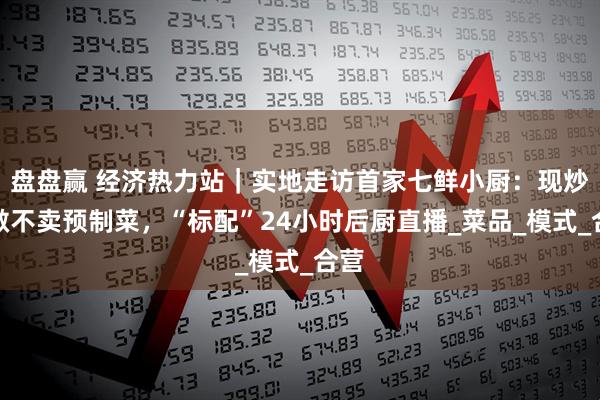 盘盘赢 经济热力站｜实地走访首家七鲜小厨：现炒现做不卖预制菜，“标配”24小时后厨直播_菜品_模式_合营