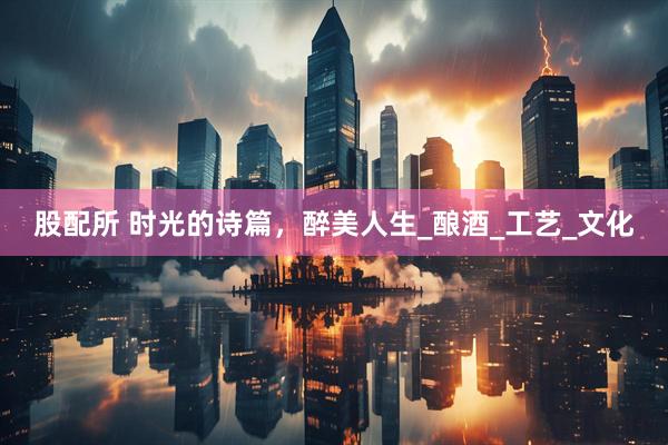 股配所 时光的诗篇，醉美人生_酿酒_工艺_文化