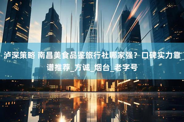 泸深策略 南昌美食品鉴旅行社哪家强？口碑实力靠谱推荐_方诚_烟台_老字号
