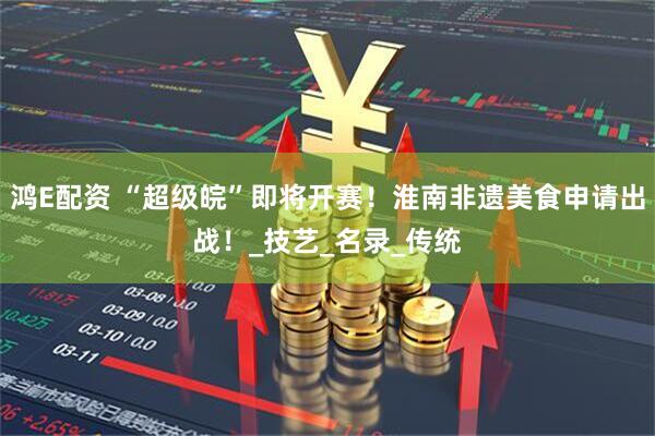 鸿E配资 “超级皖”即将开赛！淮南非遗美食申请出战！_技艺_名录_传统