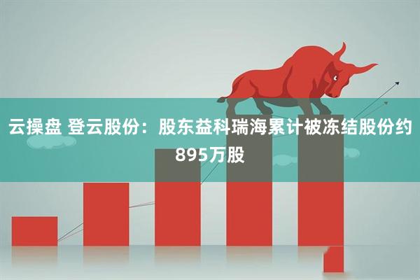 云操盘 登云股份：股东益科瑞海累计被冻结股份约895万股