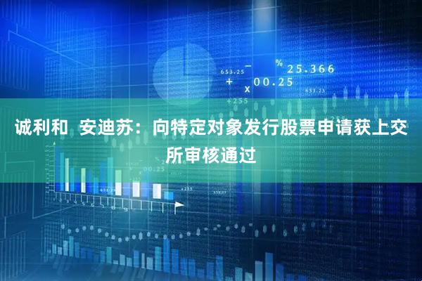 诚利和  安迪苏：向特定对象发行股票申请获上交所审核通过