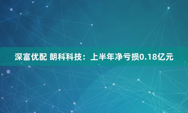 深富优配 朗科科技：上半年净亏损0.18亿元