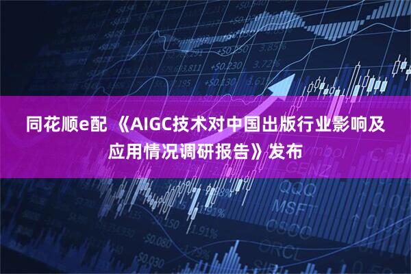 同花顺e配 《AIGC技术对中国出版行业影响及应用情况调研报告》发布