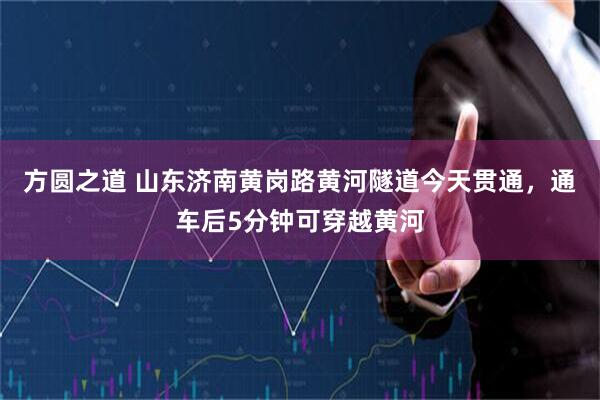 方圆之道 山东济南黄岗路黄河隧道今天贯通，通车后5分钟可穿越黄河