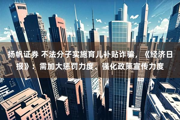 扬帆证券 不法分子实施育儿补贴诈骗，《经济日报》：需加大惩罚力度、强化政策宣传力度