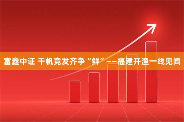 富鑫中证 千帆竞发齐争“鲜”——福建开渔一线见闻