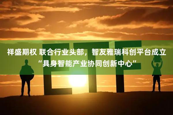 祥盛期权 联合行业头部，智友雅瑞科创平台成立“具身智能产业协同创新中心”