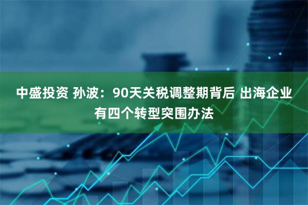 中盛投资 孙波：90天关税调整期背后 出海企业有四个转型突围办法