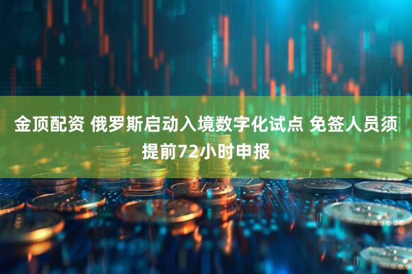 金顶配资 俄罗斯启动入境数字化试点 免签人员须提前72小时申报