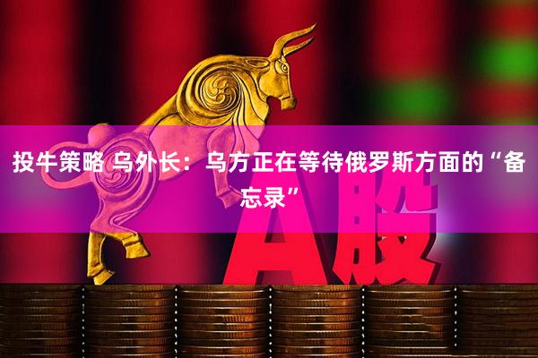 投牛策略 乌外长：乌方正在等待俄罗斯方面的“备忘录”