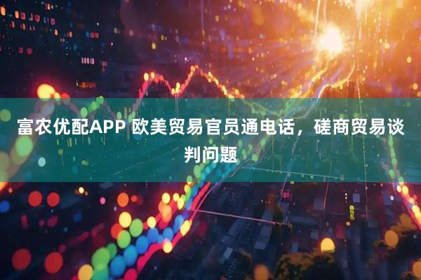富农优配APP 欧美贸易官员通电话，磋商贸易谈判问题