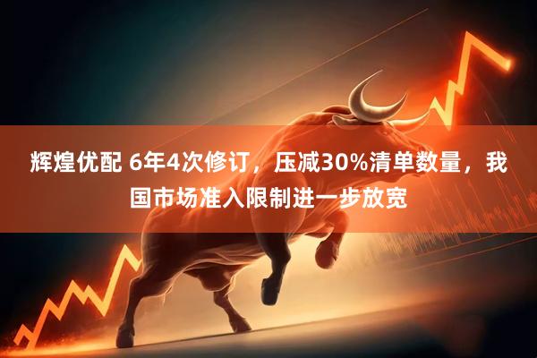 辉煌优配 6年4次修订，压减30%清单数量，我国市场准入限制进一步放宽
