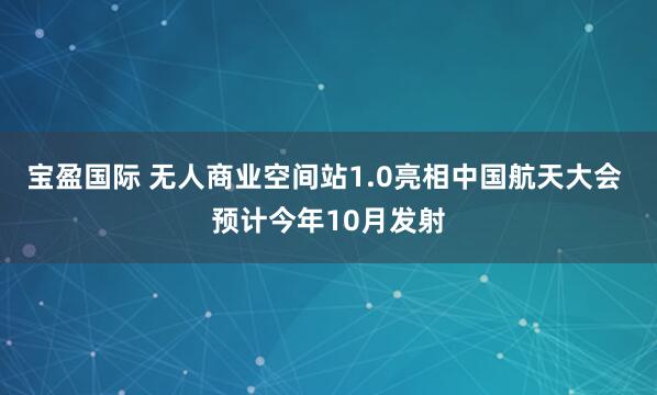 宝盈国际 无人商业空间站1.0亮相中国航天大会 预计今年10月发射