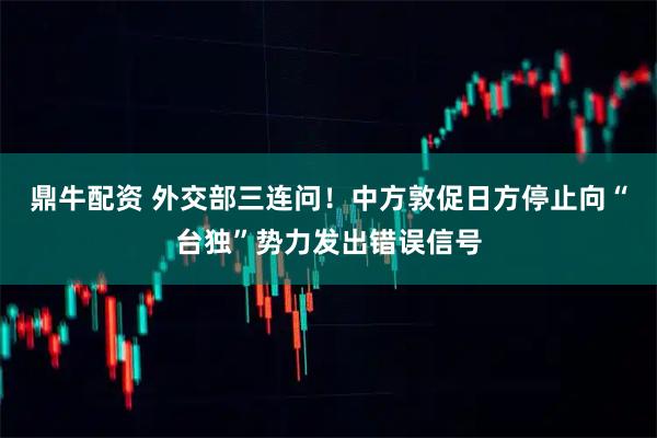 鼎牛配资 外交部三连问！中方敦促日方停止向“台独”势力发出错误信号