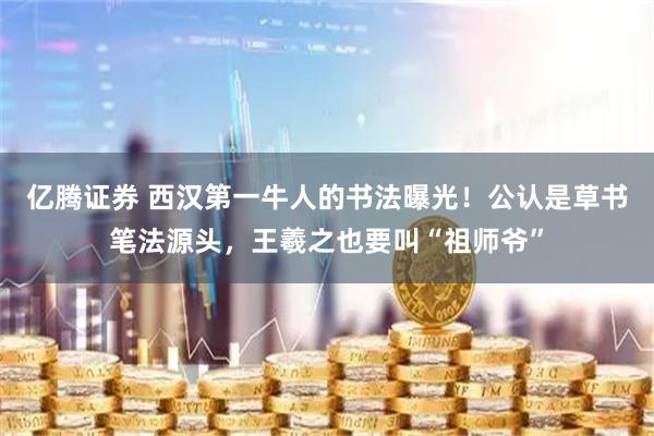 亿腾证券 西汉第一牛人的书法曝光！公认是草书笔法源头，王羲之也要叫“祖师爷”