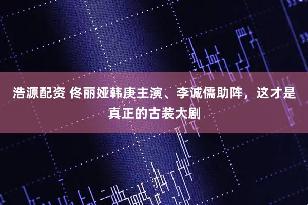 浩源配资 佟丽娅韩庚主演、李诚儒助阵,这才是真正的古装大剧